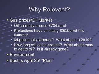 Why Relevant?Why Relevant?
Gas prices/Oil MarketGas prices/Oil Market

Oil currently around $73/barrelOil currently around $73/barrel

Projections have oil hitting $90/barrel thisProjections have oil hitting $90/barrel this
summersummer

$4/gallon this summer? What about in 2010?$4/gallon this summer? What about in 2010?

How long will oil be around? What about easyHow long will oil be around? What about easy
to get to oil? Is it already gone?to get to oil? Is it already gone?
EnvironmentEnvironment
Bush’s April 25Bush’s April 25thth
“Plan”“Plan”
 