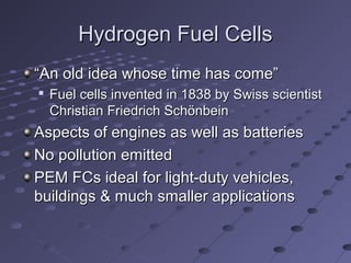 Hydrogen Fuel CellsHydrogen Fuel Cells
““An old idea whose time has come”An old idea whose time has come”

Fuel cells invented in 1838 by Swiss scientistFuel cells invented in 1838 by Swiss scientist
Christian Friedrich SchönbeinChristian Friedrich Schönbein
Aspects of engines as well as batteriesAspects of engines as well as batteries
No pollution emittedNo pollution emitted
PEM FCs ideal for light-duty vehicles,PEM FCs ideal for light-duty vehicles,
buildings & much smaller applicationsbuildings & much smaller applications
 