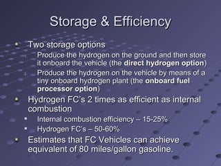 Storage & EfficiencyStorage & Efficiency
Two storage optionsTwo storage options
1.1. Produce the hydrogen on the ground and then storeProduce the hydrogen on the ground and then store
it onboard the vehicle (theit onboard the vehicle (the direct hydrogen optiondirect hydrogen option))
2.2. Produce the hydrogen on the vehicle by means of aProduce the hydrogen on the vehicle by means of a
tiny onboard hydrogen plant (thetiny onboard hydrogen plant (the onboard fuelonboard fuel
processor optionprocessor option))
Hydrogen FC’s 2 times as efficient as internalHydrogen FC’s 2 times as efficient as internal
combustioncombustion

Internal combustion efficiency – 15-25%Internal combustion efficiency – 15-25%

Hydrogen FC’s – 50-60%Hydrogen FC’s – 50-60%
Estimates that FC Vehicles can achieveEstimates that FC Vehicles can achieve
equivalent of 80 miles/gallon gasoline.equivalent of 80 miles/gallon gasoline.
 