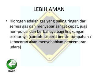 BACK
LEBIH AMAN
• Hidrogen adalah gas yang paling ringan dari
semua gas dan menyebar sangat cepat, juga
non-polusi dan berbahaya bagi lingkungan
sekitarnya (contoh: seperti bensin tumpahan /
kebocoran akan menyebabkan pencemaran
udara)
 