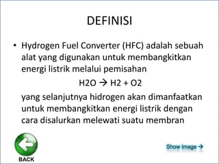 DEFINISI
• Hydrogen Fuel Converter (HFC) adalah sebuah
alat yang digunakan untuk membangkitkan
energi listrik melalui pemisahan
H2O  H2 + O2
yang selanjutnya hidrogen akan dimanfaatkan
untuk membangkitkan energi listrik dengan
cara disalurkan melewati suatu membran
BACK
Show image 
 