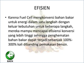 EFISIEN
• Karena Fuel Cell mengkonversi bahan bakar
untuk energi dalam satu langkah dengan
keluar kebutuhan untuk beberapa langkah,
mereka mampu mencapai efisiensi konversi
yang lebih tinggi sehingga penghematan
bahan bakar dapat terjadi sebanyak 100%-
300% kali dibanding pemakaian bensin.
BACK
 