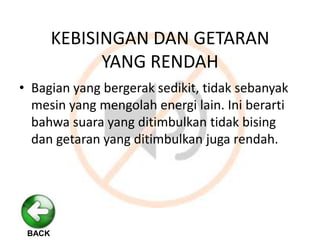 KEBISINGAN DAN GETARAN
YANG RENDAH
• Bagian yang bergerak sedikit, tidak sebanyak
mesin yang mengolah energi lain. Ini berarti
bahwa suara yang ditimbulkan tidak bising
dan getaran yang ditimbulkan juga rendah.
BACK
 