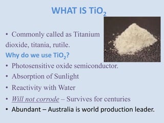 WHAT IS TiO2
• Commonly called as Titanium
dioxide, titania, rutile.
Why do we use TiO2?
• Photosensitive oxide semiconductor.
• Absorption of Sunlight
• Reactivity with Water
• Will not corrode – Survives for centuries
• Abundant – Australia is world production leader.
 
