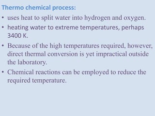 Thermo chemical process:
• uses heat to split water into hydrogen and oxygen.
• heating water to extreme temperatures, perhaps
3400 K.
• Because of the high temperatures required, however,
direct thermal conversion is yet impractical outside
the laboratory.
• Chemical reactions can be employed to reduce the
required temperature.
 