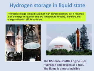 Hydrogen storage in liquid state
Hydrogen storage in liquid state has high storage capacity, but it resumes
a lot of energy in liquation and low temperature keeping, therefore, the
energy utilization efficiency is low.
The US space shuttle Engine uses
Hydrogen and oxygen as a fuel.
The flame is almost invisible
 