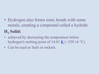 • Hydrogen also forms ionic bonds with some
metals, creating a compound called a hydride.
H2 Solid:
• achieved by decreasing the temperature below
hydrogen's melting point of 14.01 K (−259.14 °C).
• Can be used as fuels in rockets.
 