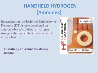 HANDHELD HYDROGEN
(Amminex)
Researchers at the Technical University of
Denmark (DTU) have developed an
ammonia-based solid-state hydrogen
storage solution: a tablet that can be held
in your hand.
Essentially an Ammonia storage
method
 