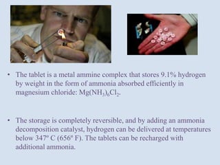 • The tablet is a metal ammine complex that stores 9.1% hydrogen
by weight in the form of ammonia absorbed efficiently in
magnesium chloride: Mg(NH3)6Cl2.
• The storage is completely reversible, and by adding an ammonia
decomposition catalyst, hydrogen can be delivered at temperatures
below 347º C (656º F). The tablets can be recharged with
additional ammonia.
 