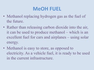 MeOH FUEL
• Methanol replacing hydrogen gas as the fuel of
the future.
• Rather than releasing carbon dioxide into the air,
it can be used to produce methanol – which is an
excellent fuel for cars and airplanes – using solar
energy.
• Methanol is easy to store, as opposed to
electricity. As a vehicle fuel, it is ready to be used
in the current infrastructure.
 