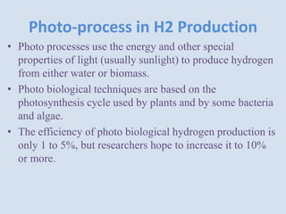 Photo-process in H2 Production
• Photo processes use the energy and other special
properties of light (usually sunlight) to produce hydrogen
from either water or biomass.
• Photo biological techniques are based on the
photosynthesis cycle used by plants and by some bacteria
and algae.
• The efficiency of photo biological hydrogen production is
only 1 to 5%, but researchers hope to increase it to 10%
or more.
 