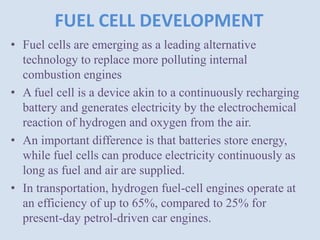 FUEL CELL DEVELOPMENT
• Fuel cells are emerging as a leading alternative
technology to replace more polluting internal
combustion engines
• A fuel cell is a device akin to a continuously recharging
battery and generates electricity by the electrochemical
reaction of hydrogen and oxygen from the air.
• An important difference is that batteries store energy,
while fuel cells can produce electricity continuously as
long as fuel and air are supplied.
• In transportation, hydrogen fuel-cell engines operate at
an efficiency of up to 65%, compared to 25% for
present-day petrol-driven car engines.
 