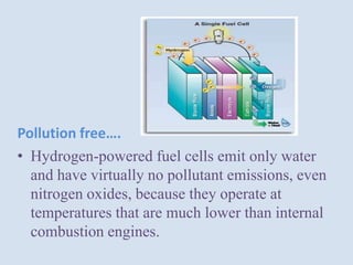Pollution free….
• Hydrogen-powered fuel cells emit only water
and have virtually no pollutant emissions, even
nitrogen oxides, because they operate at
temperatures that are much lower than internal
combustion engines.
 