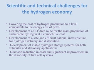Scientific and technical challenges for
the hydrogen economy
• Lowering the cost of hydrogen production to a level
comparable to the energy cost of petrol.
• Development of a CO2-free route for the mass production of
sustainable hydrogen at a competitive cost.
• Development of a safe and efficient national infrastructure
for hydrogen delivery and distribution.
• Development of viable hydrogen storage systems for both
vehicular and stationary applications.
• Dramatic reduction in costs and significant improvement in
the durability of fuel cell systems.
 