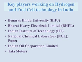 Key players working on Hydrogen
and Fuel Cell technology in India
• Benaras Hindu University (BHU)
• Bharat Heavy Electricals Limited (BHEL)
• Indian Institute of Technology (IIT)
• National Chemical Laboratory (NCL),
Pune:
• Indian Oil Corporation Limited
• Tata Motors
 