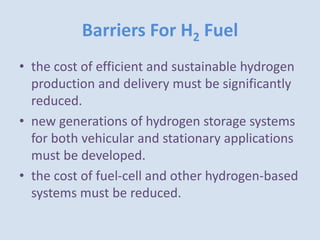 Barriers For H2 Fuel
• the cost of efficient and sustainable hydrogen
production and delivery must be significantly
reduced.
• new generations of hydrogen storage systems
for both vehicular and stationary applications
must be developed.
• the cost of fuel-cell and other hydrogen-based
systems must be reduced.
 