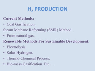 H2 PRODUCTION
Current Methods:
• Coal Gasification.
Steam Methane Reforming (SMR) Method.
• From natural gas.
Renewable Methods For Sustainable Development:
• Electrolysis.
• Solar-Hydrogen.
• Thermo-Chemical Process.
• Bio-mass Gasification. Etc…
 