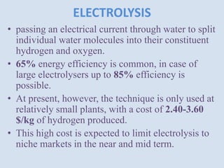 ELECTROLYSIS
• passing an electrical current through water to split
individual water molecules into their constituent
hydrogen and oxygen.
• 65% energy efficiency is common, in case of
large electrolysers up to 85% efficiency is
possible.
• At present, however, the technique is only used at
relatively small plants, with a cost of 2.40-3.60
$/kg of hydrogen produced.
• This high cost is expected to limit electrolysis to
niche markets in the near and mid term.
 
