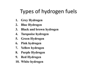 Types of hydrogen fuels
1. Grey Hydrogen
2. Blue Hydrogen
3. Black and brown hydrogen
4. Turquoise hydrogen
5. Green Hydrogen
6. Pink hydrogen
7. Yellow hydrogen
8. Purple Hydrogen
9. Red Hydrogen
10. White hydrogen
 