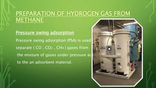 PREPARATION OF HYDROGEN GAS FROM
METHANE
Pressure swing adsorption
Pressure swing adsorption (PSA) is used to
separate ( CO , CO2 , CH4 ) gases from
the mixture of gases under pressure according
to the an adsorbent material.
 