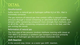 DETAIL
Desulfurization
Sulfur exists in natural gas as hydrogen sulfide H2S or SO2, that is
extremely corrosive.
The gas mixture of natural gas that contain sulfur is passed under
pressure through a vessel containing an adsorbent bed of zeolite that
attracts sulfur containing compound more strongly than methane, part
or all of the sulfur containing compound will stay in the bed, and the
gas exiting the vessel.
Reformation of natural gas
The first step of the process involves methane reacting with steam at
750-800 C to produce a synthesis gas (syngas),a mixture primarily
made up of hydrogen gas (H2) and carbon monoxide (CO).
Shift Reaction
In the second step, know as a water gas shift reaction.
 