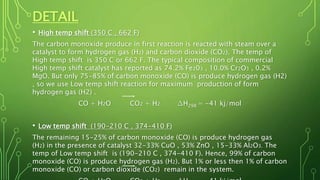 DETAIL
• High temp shift (350 C , 662 F)
The carbon monoxide produce in first reaction is reacted with steam over a
catalyst to form hydrogen gas (H2) and carbon dioxide (CO2). The temp of
High temp shift is 350 C or 662 F. The typical composition of commercial
High temp shift catalyst has reported as 74.2% Fe203 , 10.0% Cr2O3 , 0.2%
MgO. But only 75-85% of carbon monoxide (CO) is produce hydrogen gas (H2)
, so we use Low temp shift reaction for maximum production of form
hydrogen gas (H2) .
CO + H2O CO2 + H2 ∆H298 = -41 kj/mol
• Low temp shift (190-210 C , 374-410 F)
The remaining 15-25% of carbon monoxide (CO) is produce hydrogen gas
(H2) in the presence of catalyst 32-33% CuO , 53% ZnO , 15-33% Al2O3. The
temp of Low temp shift is (190-210 C , 374-410 F). Hence, 99% of carbon
monoxide (CO) is produce hydrogen gas (H2). But 1% or less then 1% of carbon
monoxide (CO) or carbon dioxide (CO2) remain in the system.
 