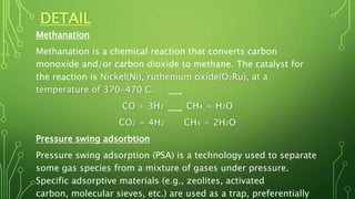 DETAIL
Methanation
Methanation is a chemical reaction that converts carbon
monoxide and/or carbon dioxide to methane. The catalyst for
the reaction is Nickel(Ni), ruthenium oxide(O2Ru), at a
temperature of 370-470 C.
CO + 3H2 CH4 + H2O
CO2 + 4H2 CH4 + 2H2O
Pressure swing adsorbtion
Pressure swing adsorption (PSA) is a technology used to separate
some gas species from a mixture of gases under pressure.
Specific adsorptive materials (e.g., zeolites, activated
carbon, molecular sieves, etc.) are used as a trap, preferentially
 