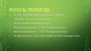 PHYSICAL PROPERTIES
o At STP , hydrogen gas is a colorless, odorless,
tasteless, non-toxic, nonmetallic.
o Highly combustible diatomic gas.
o Melting temperature (-259.2) degrees Celsius.
o Boiling temperature (-252.76) degrees Celsius.
o At high pressure, snow-like crystals of solid hydrogen form.
 