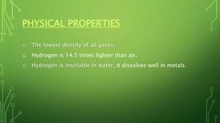 PHYSICAL PROPERTIES
o The lowest density of all gases.
o Hydrogen is 14.5 times lighter than air.
o Hydrogen is insoluble in water, it dissolves well in metals.
 