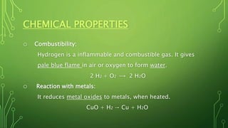 CHEMICAL PROPERTIES
o Combustibility:
Hydrogen is a inflammable and combustible gas. It gives
pale blue flame in air or oxygen to form water.
2 H2 + O2 ⟶ 2 H2O
o Reaction with metals:
It reduces metal oxides to metals, when heated.
CuO + H2 → Cu + H2O
 