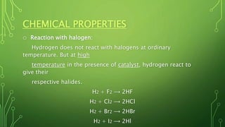 CHEMICAL PROPERTIES
o Reaction with halogen:
Hydrogen does not react with halogens at ordinary
temperature. But at high
temperature in the presence of catalyst, hydrogen react to
give their
respective halides.
H2 + F2 ⟶ 2HF
H2 + Cl2 ⟶ 2HCl
H2 + Br2 ⟶ 2HBr
H2 + I2 ⟶ 2Hl
 