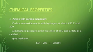 CHEMICAL PROPERTIES
o Action with carbon monoxide:
Carbon monoxide reacts with hydrogen at about 430 C and
200
atmospheric pressure in the presence of ZnO and Cr2O3 as a
catalyst to
give methanol.
CO + 2H2 ⟶ CH3OH
 