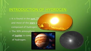 INTRODUCTION OF HYDROGEN
o It is found in the sun( 75%)
and most of the stars are
composed of hydrogen.
o The 90% atmosphere
of Jupiter is compose
of hydrogen.
 