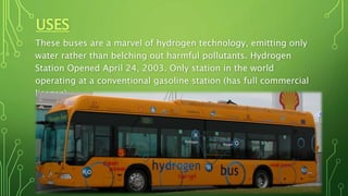 USES
These buses are a marvel of hydrogen technology, emitting only
water rather than belching out harmful pollutants. Hydrogen
Station Opened April 24, 2003. Only station in the world
operating at a conventional gasoline station (has full commercial
license).
 
