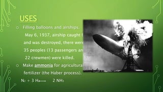 USES
o Filling balloons and airships.
May 6, 1937, airship caught fire
and was destroyed, there were
35 peoples (13 passengers and
22 crewmen) were killed.
o Make ammonia for agricultural
fertilizer (the Haber process).
N2 + 3 H2 2 NH3
 
