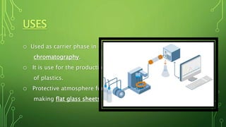 USES
o Used as carrier phase in gas
chromatography.
o It is use for the production
of plastics.
o Protective atmosphere for
making flat glass sheets.
 