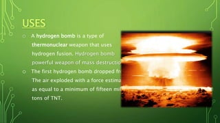 USES
o A hydrogen bomb is a type of
thermonuclear weapon that uses
hydrogen fusion. Hydrogen bomb
powerful weapon of mass destruction.
o The first hydrogen bomb dropped from
The air exploded with a force estimated
as equal to a minimum of fifteen million
tons of TNT.
 