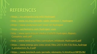REFERENCES
ohttps://en.wikipedia.org/wiki/Hydrogen
ohttp://www.rsc.org/periodic-table/element/1/hydrogen
ohttps://www.studyread.com/uses-of-hydrogen
ohttps://azchemistry.com/hydrogen-uses
ohttp://www.igem.org.uk/media/232929/Hydrogen-Report-
Complete-web.pdf
ohttp://www.need.org/Files/curriculum/infobook/HydrogenS.pdf
ohttps://www.energy.gov/sites/prod/files/2014/09/f18/fcto_hydroge
n_production_fs_0.pdf
ohttps://www.lenntech.com/periodic/elements/h.htm#ixzz5BFfJS2B2
 