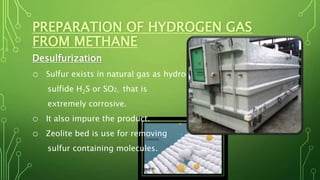 PREPARATION OF HYDROGEN GAS
FROM METHANE
Desulfurization
o Sulfur exists in natural gas as hydrogen
sulfide H2S or SO2, that is
extremely corrosive.
o It also impure the product.
o Zeolite bed is use for removing
sulfur containing molecules.
 