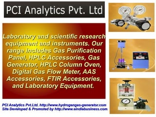 Laboratory and scientific research
 equipment and instruments. Our
 range includes Gas Purification
  Panel, HPLC Accessories, Gas
 Generator, HPLC Column Oven,
   Digital Gas Flow Meter, AAS
 Accessories, FTIR Accessories,
   and Laboratory Equipment.

PCI Analytics Pvt.Ltd. http://www.hydrogengas-generator.com
Site Developed & Promoted by http://www.eindiabusiness.com.
                                http://www.eindiabusiness.com
 