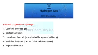 Physical properties of hydrogen
1. Colorless odorless gas
2. Neutral to litmus
3. Less dense than air (so collected by upward delivery)
4. Insoluble in water (can be collected over water)
5. Highly flammable
 
