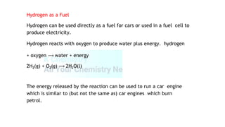 Hydrogen as a Fuel
Hydrogen can be used directly as a fuel for cars or used in a fuel cell to
produce electricity.
Hydrogen reacts with oxygen to produce water plus energy. hydrogen
+ oxygen ⟶ water + energy
2H2(g) + O2(g) ⟶ 2H2O(l)
The energy released by the reaction can be used to run a car engine
which is similar to (but not the same as) car engines which burn
petrol.
 