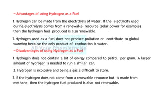 ¬ Advantages of using Hydrogen as a Fuel
1.Hydrogen can be made from the electrolysis of water. If the electricity used
during electrolysis comes from a renewable resource (solar power for example)
then the hydrogen fuel produced is also renewable.
2.Hydrogen used as a fuel does not produce pollution or contribute to global
warming because the only product of combustion is water.
¬ Disadvantages of using Hydrogen as a Fuel
1.Hydrogen does not contain a lot of energy compared to petrol per gram. A larger
amount of hydrogen is needed to run a similar car.
2. Hydrogen is explosive and being a gas is difficult to store.
3.If the hydrogen does not come from a renewable resource but is made from
methane, then the hydrogen fuel produced is also not renewable.
 