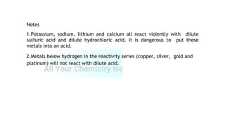 Notes
1.Potassium, sodium, lithium and calcium all react violently with dilute
sulfuric acid and dilute hydrochloric acid. It is dangerous to put these
metals into an acid.
2.Metals below hydrogen in the reactivity series (copper, silver, gold and
platinum) will not react with dilute acid.
 
