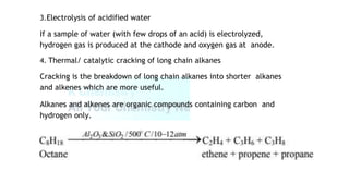 3.Electrolysis of acidified water
If a sample of water (with few drops of an acid) is electrolyzed,
hydrogen gas is produced at the cathode and oxygen gas at anode.
4. Thermal/ catalytic cracking of long chain alkanes
Cracking is the breakdown of long chain alkanes into shorter alkanes
and alkenes which are more useful.
Alkanes and alkenes are organic compounds containing carbon and
hydrogen only.
 