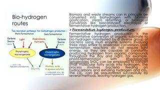 Biomass and waste streams can in principle be
converted into biohydrogen with biomass
gasification, steam reforming, or biological
conversion like biocatalysed electrolysis or
fermentative hydrogen production.
Fermentative hydrogen production
Fermentative hydrogen production is the
fermentative conversion of organic substrate to
bio-hydrogen manifested by a diverse group of
bacteria using multi enzyme systems involving
three steps similar to anaerobic conversion. Dark
fermentation reactions do not require light
energy, so they are capable of constantly
producing hydrogen from organic compounds
throughout the day and night. For example,
photo-fermentation with Rhodobacter
sphaeroides SH2C can be employed to convert
small molecular fatty acids into hydrogen. The
process involves bacteria feeding on
hydrocarbons and exhaling hydrogen and 𝐶𝑂2.
The 𝐶𝑂2 can be sequestered successfully by
several methods, leaving hydrogen gas.
Bio-hydrogen
routes
 