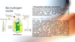 Enzymatic hydrogen generation-
Due to the Thauer limit (four 𝐻2/glucose) for dark
fermentation, a non-natural enzymatic pathway
was designed that can generate 12 moles of
hydrogen per mole of glucose units of
polysaccharides and water in 2007. The
stoichiometric reaction is:
𝐶6 𝐻10 𝑂5 + 7𝐻2 𝑂 → 12𝐻2 + 6𝐶𝑂2
The key technology is cell-free synthetic
enzymatic pathway biotransformation (SyPaB).
A biochemist can understand it as "glucose
oxidation by using water as oxidant". A chemist
can describe it as "water splitting by energy in
carbohydrate". A thermodynamics scientist can
describe it as the first entropy-driving chemical
reaction that can produce hydrogen by
absorbing waste heat. The use of carbohydrate
as a high-density hydrogen carrier was
proposed so to solve the largest obstacle to the
hydrogen economy and propose the concept
of sugar fuel cell vehicles.
Bio-hydrogen
routes
 