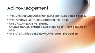 • Prof. Bireswar Majumdar for giving me such a good topic.
• Prof. Amitava Dutta for suggesting this topic.
• http://www.conserve-energy-
future.com/Advantages_Disadvantages_HydrogenEnergy
.php
• https://en.wikipedia.org/wiki/Hydrogen_production
Acknowledgement
 