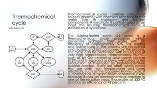 Thermochemical cycles combine solely heat
sources (thermo) with chemical reactions to split
water into its hydrogen and oxygen
components. If electricity is partially used as an
input, the resulting thermochemical cycle is
defined as a hybrid one.
The sulphur-iodine cycle (S-I cycle) is a
thermochemical cycle processes which
generates hydrogen from water with an
efficiency of approximately 50%. The sulphur
and iodine used in the process are recovered
and reused, and not consumed by the process.
The cycle can be performed with any source of
very high temperatures, approximately 950 °C,
such as by Concentrating solar power systems
(CSP) and is regarded as being well suited to the
production of hydrogen by high-temperature
nuclear reactors, There are other hybrid cycles
that use both high temperatures and some
electricity, such as the Copper–chlorine cycle, it
is classified as a hybrid thermochemical cycle
because it uses an electrochemical reaction in
one of the reaction steps, it operates at 530 °C
and has an efficiency of 43 percent.
Thermochemical
cycle
 