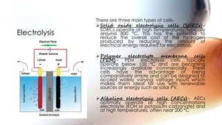 There are three main types of cells-
Solid oxide electrolysis cells (SOECs)-
SOECs operate at high temperatures, typically
around 800 °C. This has the potential to
reduce the overall cost of the hydrogen
produced by reducing the amount of
electrical energy required for electrolysis.
Polymer electrolyte membrane cells
(PEM)- PEM electrolysis cells typically
operate below 100 °C and are becoming
increasingly available commercially. These
cells have the advantage of being
comparatively simple and can be designed to
accept widely varying voltage inputs which
makes them ideal for use with renewable
sources of energy such as solar PV.
Alkaline electrolysis cells (AECs)- AECs
optimally operate at high concentrations
electrolyte (KOH or potassium carbonate) and
at high temperatures, often near 200 °C
Electrolysis
 